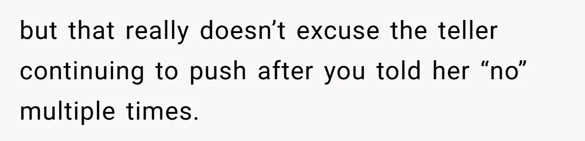 but that really doesn’t excuse the teller continuing to push after you told her “no” multiple times.