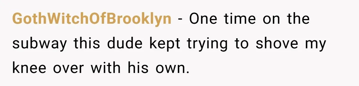 GothWitchOfBrooklyn − One time on the subway this dude kept trying to shove my knee over with his own.