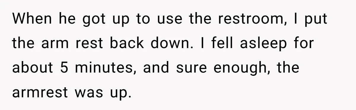 When he got up to use the restroom, I put the arm rest back down. I fell asleep for about 5 minutes, and sure enough, the armrest was up.