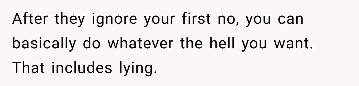 After they ignore your first no, you can basically do whatever the hell you want. That includes lying.