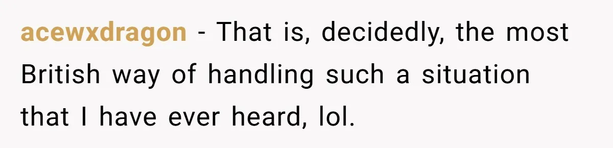 acewxdragon − That is, decidedly, the most British way of handling such a situation that I have ever heard, lol.