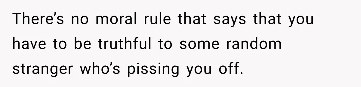 There’s no moral rule that says that you have to be truthful to some random stranger who’s pissing you off.