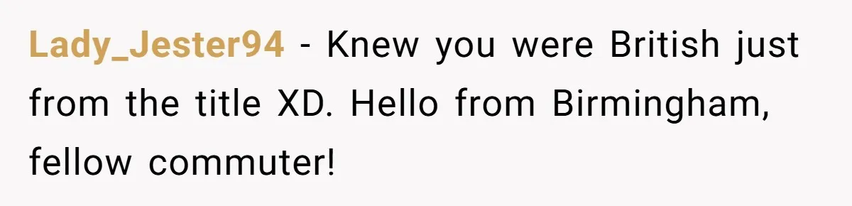 Lady_Jester94 − Knew you were British just from the title XD. Hello from Birmingham, fellow commuter!