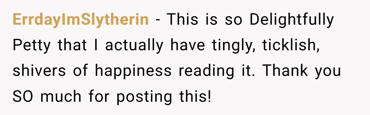 ErrdayImSlytherin − This is so Delightfully Petty that I actually have tingly, ticklish, shivers of happiness reading it. Thank you SO much for posting this!