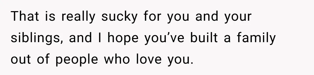 That is really sucky for you and your siblings, and I hope you’ve built a family out of people who love you.