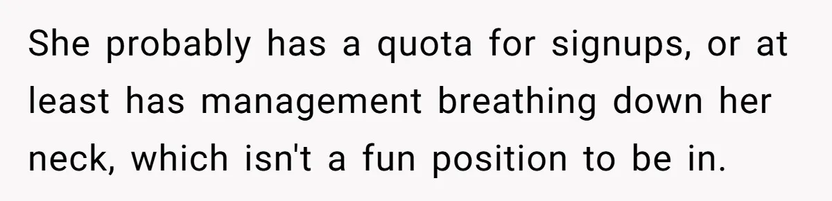 She probably has a quota for signups, or at least has management breathing down her neck, which isn't a fun position to be in.