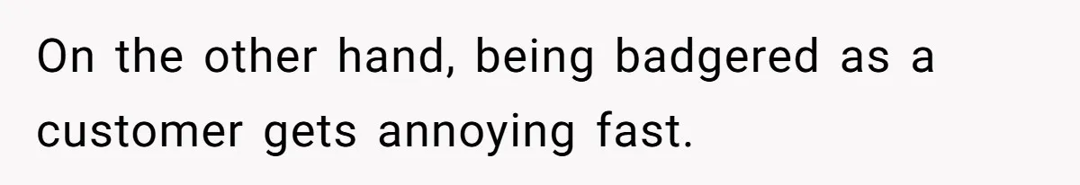 On the other hand, being badgered as a customer gets annoying fast.