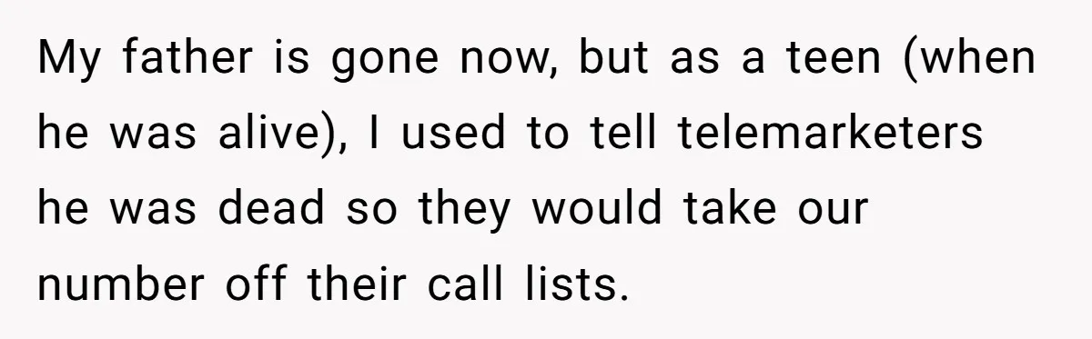 My father is gone now, but as a teen (when he was alive), I used to tell telemarketers he was dead so they would take our number off their call...