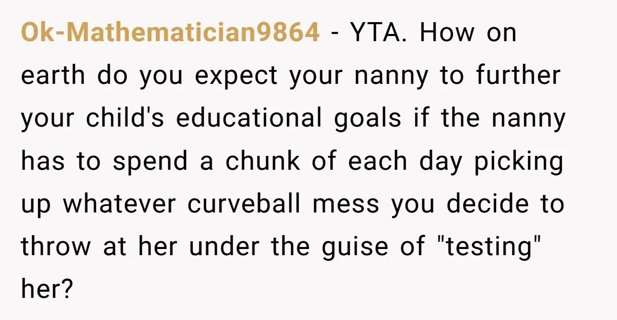 Nanny Resigns After Mom Criticizes Her For Leaving A Single Blueberry, Is She Wrong? Ok-Mathematician9864 − YTA. How on earth do you expect your nanny to further your child's educational goals if the nanny has to spend a chunk of each day picking up...