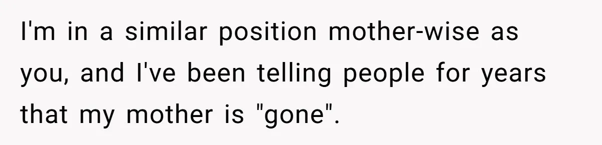 I'm in a similar position mother-wise as you, and I've been telling people for years that my mother is "gone".