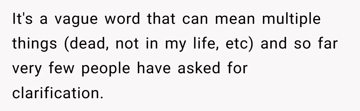 It's a vague word that can mean multiple things (dead, not in my life, etc) and so far very few people have asked for clarification.