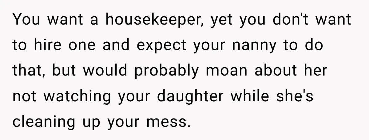 Nanny Resigns After Mom Criticizes Her For Leaving A Single Blueberry, Is She Wrong? You want a housekeeper, yet you don't want to hire one and expect your nanny to do that, but would probably moan about her not watching your daughter while she's...