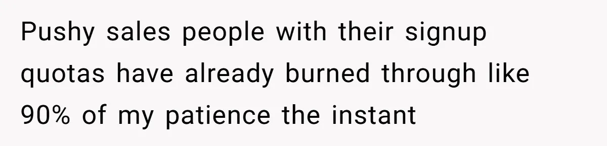 Pushy sales people with their signup quotas have already burned through like 90% of my patience the instant