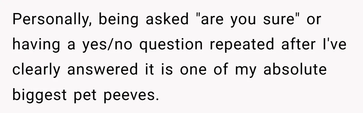 Personally, being asked "are you sure" or having a yes/no question repeated after I've clearly answered it is one of my absolute biggest pet peeves.