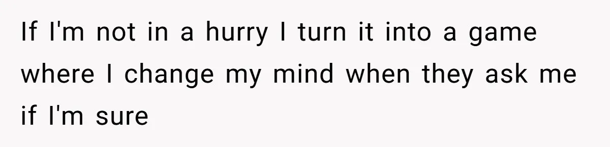 If I'm not in a hurry I turn it into a game where I change my mind when they ask me if I'm sure
