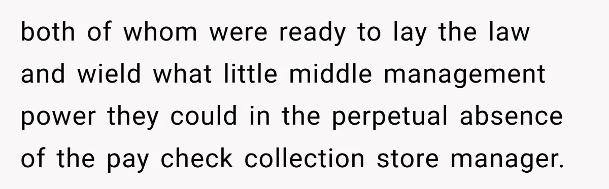 both of whom were ready to lay the law and wield what little middle management power they could in the perpetual absence of the pay check collection store manager.