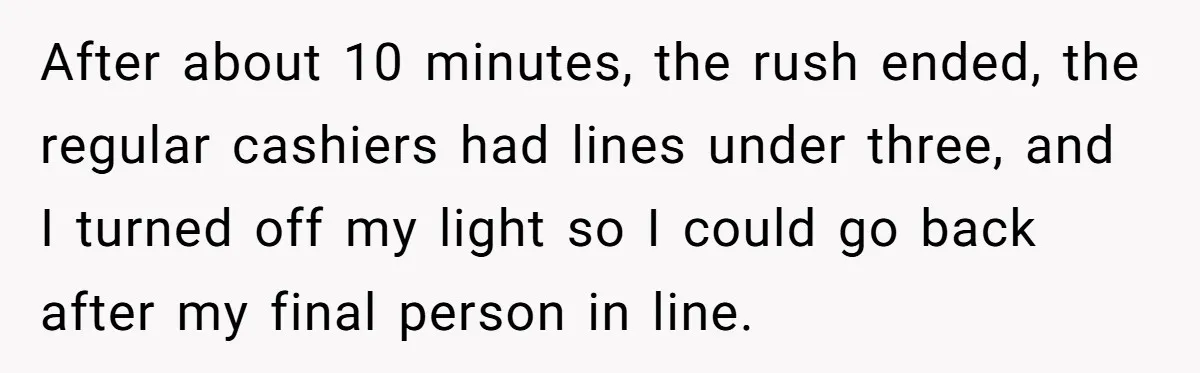 After about 10 minutes, the rush ended, the regular cashiers had lines under three, and I turned off my light so I could go back after my final person in...