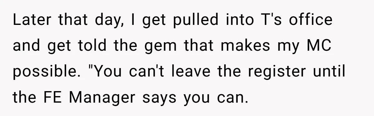 Later that day, I get pulled into T's office and get told the gem that makes my MC possible. "You can't leave the register until the FE Manager says you...