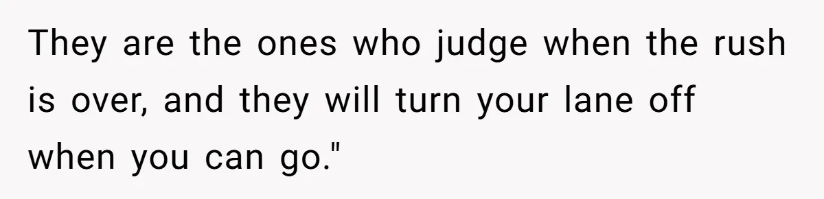 They are the ones who judge when the rush is over, and they will turn your lane off when you can go."