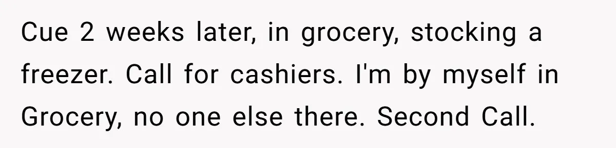 Cue 2 weeks later, in grocery, stocking a freezer. Call for cashiers. I'm by myself in Grocery, no one else there. Second Call.