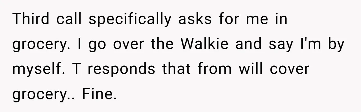 Third call specifically asks for me in grocery. I go over the Walkie and say I'm by myself. T responds that from will cover grocery.. Fine.