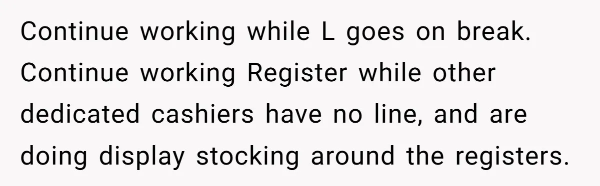 Continue working while L goes on break. Continue working Register while other dedicated cashiers have no line, and are doing display stocking around the registers.