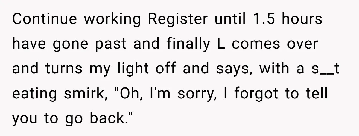 Continue working Register until 1.5 hours have gone past and finally L comes over and turns my light off and says, with a s__t eating smirk, "Oh, I'm sorry, I...
