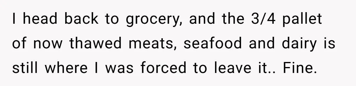 I head back to grocery, and the 3/4 pallet of now thawed meats, seafood and dairy is still where I was forced to leave it.. Fine.