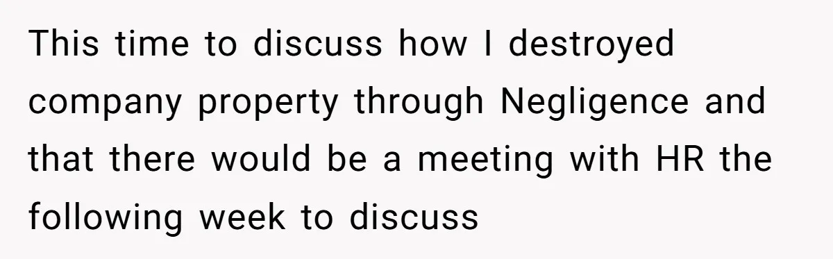 This time to discuss how I destroyed company property through Negligence and that there would be a meeting with HR the following week to discuss