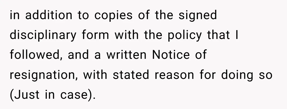 in addition to copies of the signed disciplinary form with the policy that I followed, and a written Notice of resignation, with stated reason for doing so (Just in case).