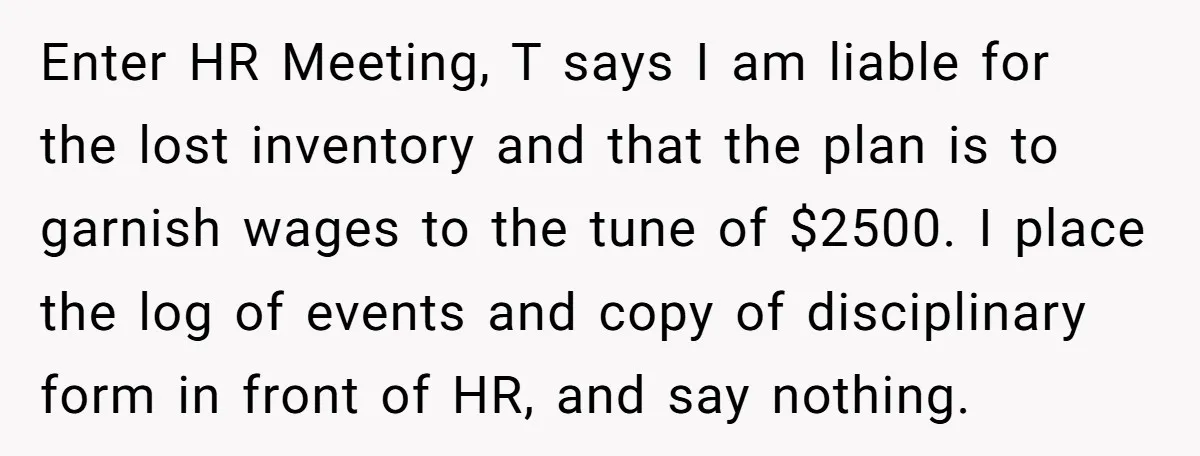 Enter HR Meeting, T says I am liable for the lost inventory and that the plan is to garnish wages to the tune of $2500. I place the log of...