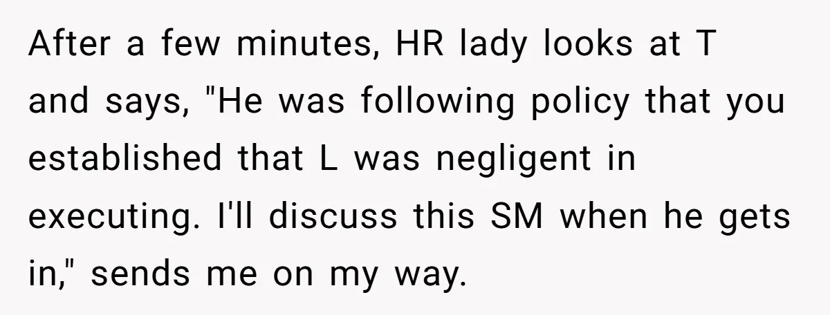 After a few minutes, HR lady looks at T and says, "He was following policy that you established that L was negligent in executing. I'll discuss this SM when he...
