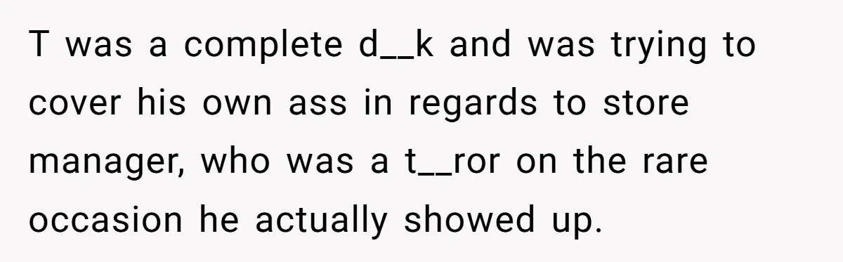 T was a complete d__k and was trying to cover his own ass in regards to store manager, who was a t__ror on the rare occasion he actually showed up.