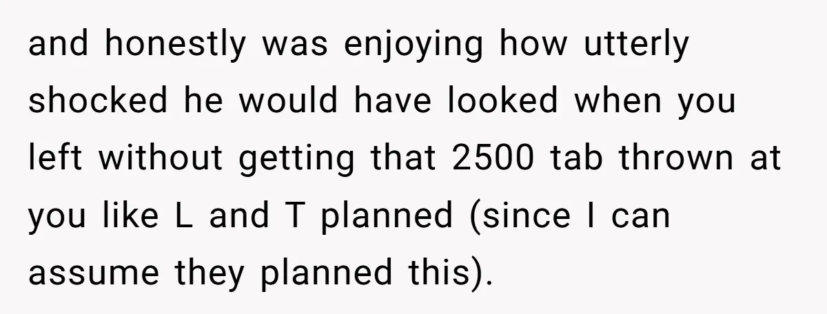 and honestly was enjoying how utterly shocked he would have looked when you left without getting that 2500 tab thrown at you like L and T planned (since I can...