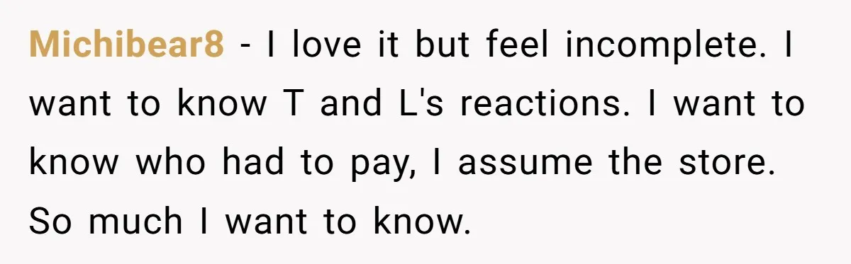 Michibear8 − I love it but feel incomplete. I want to know T and L's reactions. I want to know who had to pay, I assume the store. So much...