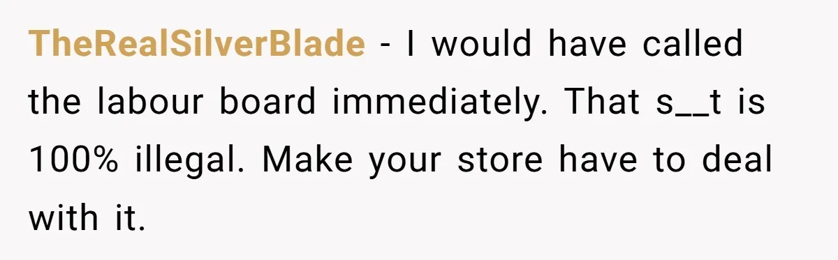 TheRealSilverBlade − I would have called the labour board immediately. That s__t is 100% illegal. Make your store have to deal with it.