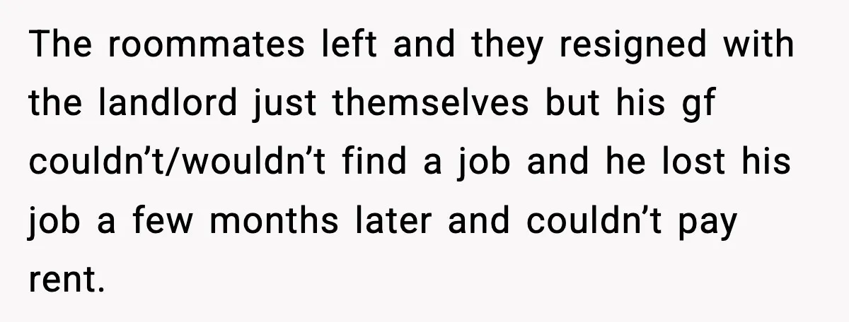 The roommates left and they resigned with the landlord just themselves but his gf couldn’t/wouldn’t find a job and he lost his job a few months later and couldn’t pay...