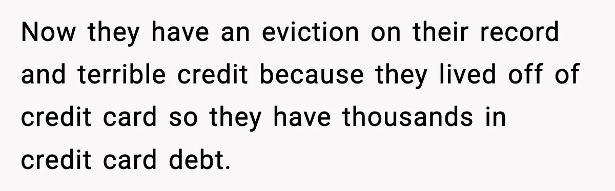 Now they have an eviction on their record and terrible credit because they lived off of credit card so they have thousands in credit card debt.