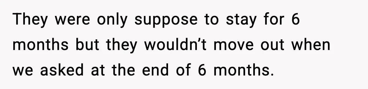They were only suppose to stay for 6 months but they wouldn’t move out when we asked at the end of 6 months.