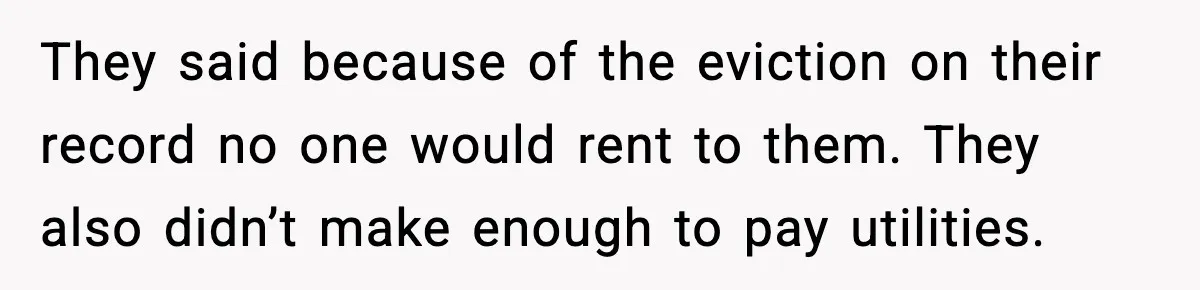 They said because of the eviction on their record no one would rent to them. They also didn’t make enough to pay utilities.