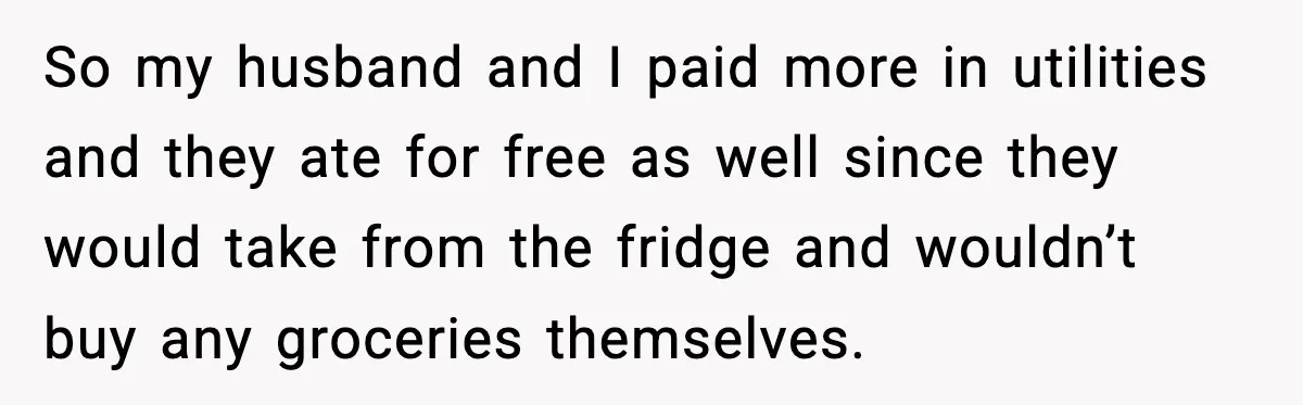 So my husband and I paid more in utilities and they ate for free as well since they would take from the fridge and wouldn’t buy any groceries themselves.