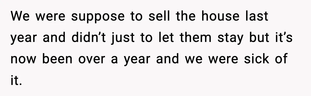 We were suppose to sell the house last year and didn’t just to let them stay but it’s now been over a year and we were sick of it.