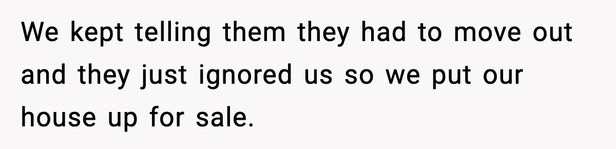 We kept telling them they had to move out and they just ignored us so we put our house up for sale.