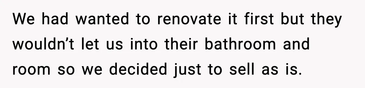 We had wanted to renovate it first but they wouldn’t let us into their bathroom and room so we decided just to sell as is.