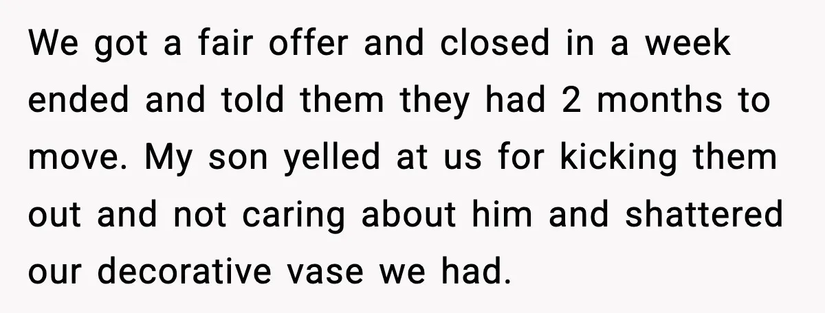We got a fair offer and closed in a week ended and told them they had 2 months to move. My son yelled at us for kicking them out and...