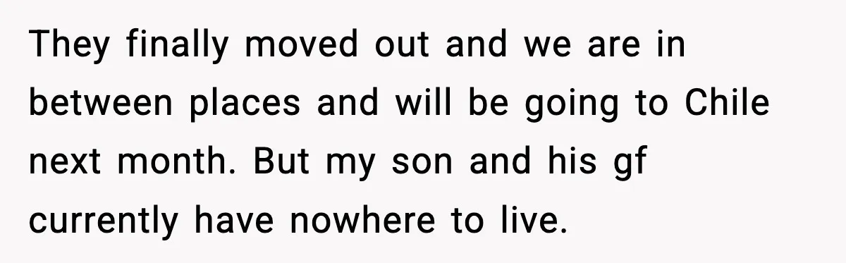 They finally moved out and we are in between places and will be going to Chile next month. But my son and his gf currently have nowhere to live.