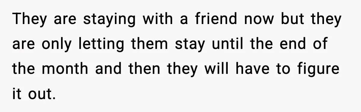 They are staying with a friend now but they are only letting them stay until the end of the month and then they will have to figure it out.