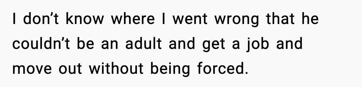 I don’t know where I went wrong that he couldn’t be an adult and get a job and move out without being forced.