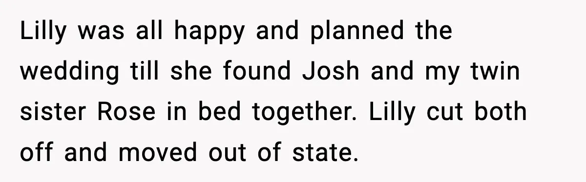Lilly was all happy and planned the wedding till she found Josh and my twin sister Rose in bed together. Lilly cut both off and moved out of state.