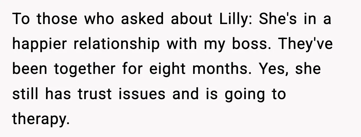 To those who asked about Lilly: She's in a happier relationship with my boss. They've been together for eight months. Yes, she still has trust issues and is going to...